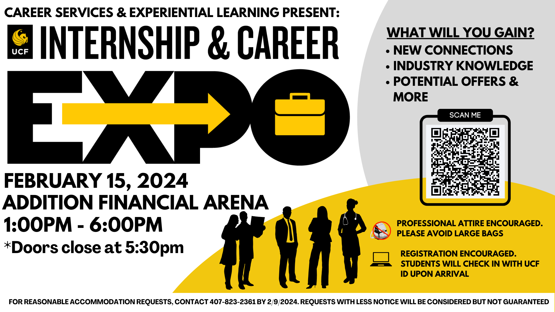 Career Services & Experiential Learning Present: Internship & Career EXPO Feb 15, 2024 Addition Financial Arena 1-6pm Doors close at 5:30PM What will you gain? new connections, industry knowledge, potential offers & more. Professional attire encouraged. Please avoid large bags. Registration encouraged. Students will check in with UCF ID upon arrival. For reasonable accommodation requests, contact 407-823-2361 by 2/9/2024. Requests with less notice will be considered but not guaranteed.